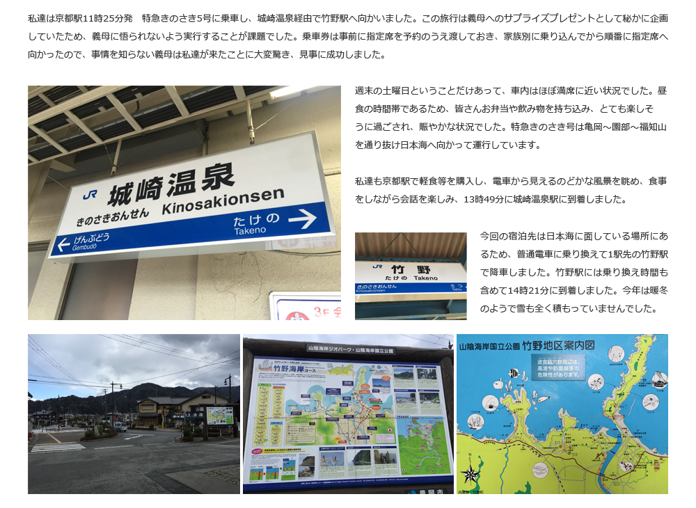 私達は京都駅11時25分発　特急きのさき5号に乗車し、城崎温泉経由で竹野駅へ向かいました。この旅行は義母へのサプライズプレゼントとして秘かに企画していたため、義母に悟られないよう実行することが課題でした。乗車券は事前に指定席を予約のうえ渡しておき、家族別に乗り込んでから順番に指定席へ向かったので、事情を知らない義母は私達が来たことに大変驚き、見事に成功しました。週末の土曜日ということだけあって、車内はほぼ満席に近い状況でした。昼食の時間帯であるため、皆さんお弁当や飲み物を持ち込み、とても楽しそ
うに過ごされ、賑やかな状況でした。特急きのさき号は亀岡～園部～福知山を通り抜け日本海へ向かって運行しています。私達も京都駅で軽食等を購入し、電車から見えるのどかな風景を眺め、食事をしながら会話を楽しみ、13時49分に城崎温泉駅に到着しました。今回の宿泊先は日本海に面している場所にあるため、普通電車に乗り換えて1駅先の竹野駅で降車しました。竹野駅には乗り換え時間も含めて14時21分に到着しました。今年は暖冬のようで雪も全く積もっていませんでした。