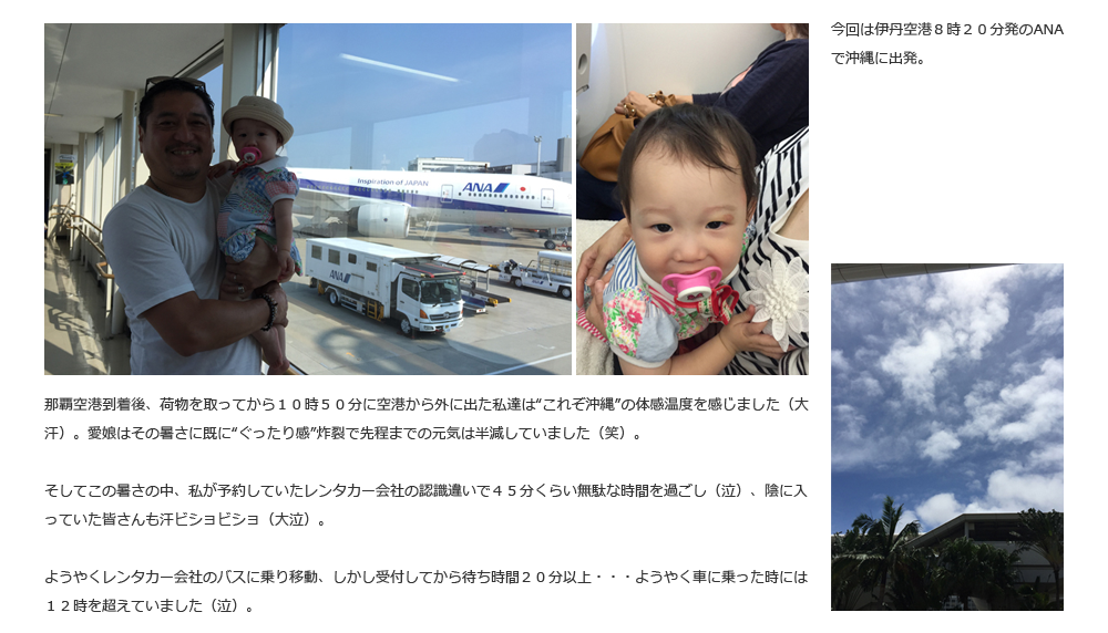 今回は伊丹空港８時２０分発のANAで沖縄に出発。那覇空港到着後、荷物を取ってから１０時５０分に空港から外に出た私達は“これぞ沖縄”の体感温度を感じました（大汗）。愛娘はその暑さに既に“ぐったり感”炸裂で先程までの元気は半減していました（笑）。そしてこの暑さの中、私が予約していたレンタカー会社の認識違いで４５分くらい無駄な時間を過ごし（泣）、陰に入っていた皆さんも汗ビショビショ（大泣）。ようやくレンタカー会社のバスに乗り移動、しかし受付してから待ち時間２０分以上・・・ようやく車に乗った時には１２時を超えていました（泣）。